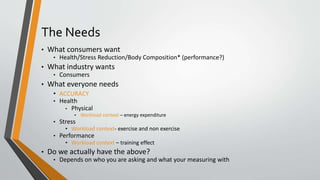 The Needs
• What consumers want
• Health/Stress Reduction/Body Composition* (performance?)
• What industry wants
• Consumers
• What everyone needs
• ACCURACY
• Health
• Physical
• Workload context – energy expenditure
• Stress
• Workload context- exercise and non exercise
• Performance
• Workload context – training effect
• Do we actually have the above?
• Depends on who you are asking and what your measuring with
 