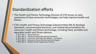 Standardization efforts
• The Health and Fitness Technology Division of CTA strives to raise
awareness of how consumer technologies can help improve health and
fitness.
• CTA’s Health and Fitness Technology Subcommittee (R6.4) develops
standards, recommended practices, and related documentation for
consumer health and fitness technology, including fixed, portable and
wearable health and fitness devices.
• R6.4 WG 1 – Sleep Monitors
• R6.4 WG 2 – Physical Activity Monitoring Standards
• R6.4 WG 3 – Consumer EEG Data (No Report – On Hiatus)
• R6.4 WG 4 - Consumer Stress Monitoring Technologies
• R6.4 WG 5 – Mobile Health Applications Others
 