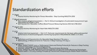 Standardization efforts
• Steps
• Physical Activity Monitoring for Fitness Wearables - Step Counting ANSI/CTA-2056
• Blood pressure
• Non-invasive sphygmomanometers — Part 2: Clinical investigation of automated measurement type
ANSI/AAMI/ISO 81060-2:2013
• IEEE Standard for Wearable, Cuffless Blood Pressure Measuring Devices IEEE Std 1708-2014
• Heart rate
• Physical Activity Monitoring for Heart Rate ANSI/CTA-2065
• ECG
• Medical electrical equipment — Part 2-27: Particular requirements for the basic safety and essential
performance of electrocardiographic monitoring equipment ANSI/AAMI/IEC 60601-2-27:2011
• Sleep
• Definitions and Characteristics forWearable Sleep Monitors CTA-2052.1
• Methodology of Measurements for Features in SleepTracking CTA-2052.2
• In progress
• Sleep- ANSI/CTA/NSF-2052.3, Performance Criteria andTesting Protocols for Features inSleepTracking
ConsumerTechnology Devices and Applications.
• Intensity-ANSI/CTA-2074, Intensity Metrics: Physical Activity Monitoring
• Stress- ANSI/CTA-2068, Definitions andCharacteristics of ConsumerStress MonitoringTechnologies
• Mobile health-CTA-2073, Guiding Principles of Practice andTransparency for Mobile Health Solutions
 