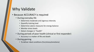 Why Validate
• Because ACCURACY is required
• During everyday life
• Determine moderate and vigorous intensity
• Quantify training load
• Determine caloric measures for energy balance
• Monitor stress levels
• Detect changes in “health”
• During periods of poor health (clinical or first responder)
• Accuracy is a matter of life and death
• During gaming
• To deliver ideal conditions (fun/stress/emotions)
 