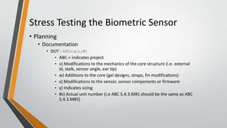 Stress Testing the Biometric Sensor
• Planning
• Documentation
• DUT - ABCv.w.x.y#z
• ABC-> indicates project
• v) Modifications to the mechanics of the core structure (i.e. external
id, stalk, sensor angle, ear tip)
• w) Additions to the core (gel designs, straps, fin modifications)
• x) Modifications to the sensor, sensor components or firmware
• y) Indicates sizing
• #z) Actual unit number (i.e ABC 5.4.3.M#1 should be the same as ABC
5.4.3.M#5)
 