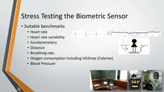 Stress Testing the Biometric Sensor
• Suitable benchmarks
• Heart rate
• Heart rate variability
• Accelerometery
• Distance
• Breathing rate
• Oxygen consumption including VO2max (Calories)
• Blood Pressure
 