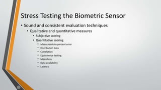 Stress Testing the Biometric Sensor
• Sound and consistent evaluation techniques
• Qualitative and quantitative measures
• Subjective scoring
• Quantitative scoring
• Mean absolute percent error
• Distribution data
• Correlation
• Equivalence testing
• Mean bias
• Data availability
• Latency
 