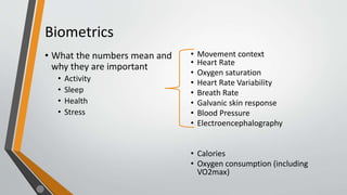 Biometrics
• What the numbers mean and
why they are important
• Activity
• Sleep
• Health
• Stress
• Movement context
• Heart Rate
• Oxygen saturation
• Heart Rate Variability
• Breath Rate
• Galvanic skin response
• Blood Pressure
• Electroencephalography
• Calories
• Oxygen consumption (including
VO2max)
 