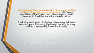 The industry [and academics] lacks a clear method
of benchmarking sensor accuracy…damaging
reputation of the industry and allowing poor quality
sensors to flood the market and erode prices.
If industry awareness of what constitutes a good fitness
tracker does not improve, the fitness tracking industry
will be a low-quality, low-value industry
ABI Research. (February 19, 2015). Hot Tech Innovators. Retrieved from https://www.abiresearch.com/whitepapers/Hot-Tech-Innovators/
 