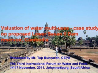 Presented by Mr. Tep Bunnarith, CEPA The Third International Forum on Water and Food, 14-17 November, 2011, Johannesburg, South Africa Valuation of water multi-uses - case study on proposed Lower Sesan II Dam reservoir, Cambodia 