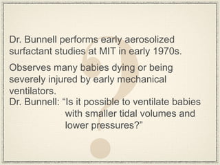 Dr. Bunnell performs early aerosolized
surfactant studies at MIT in early 1970s.
Observes many babies dying or being
severely injured by early mechanical
ventilators.
Dr. Bunnell: “Is it possible to ventilate babies
              with smaller tidal volumes and
              lower pressures?”
 