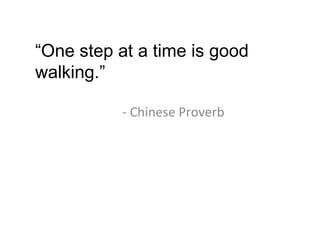 - Chinese Proverb “ One step at a time is good walking.” 