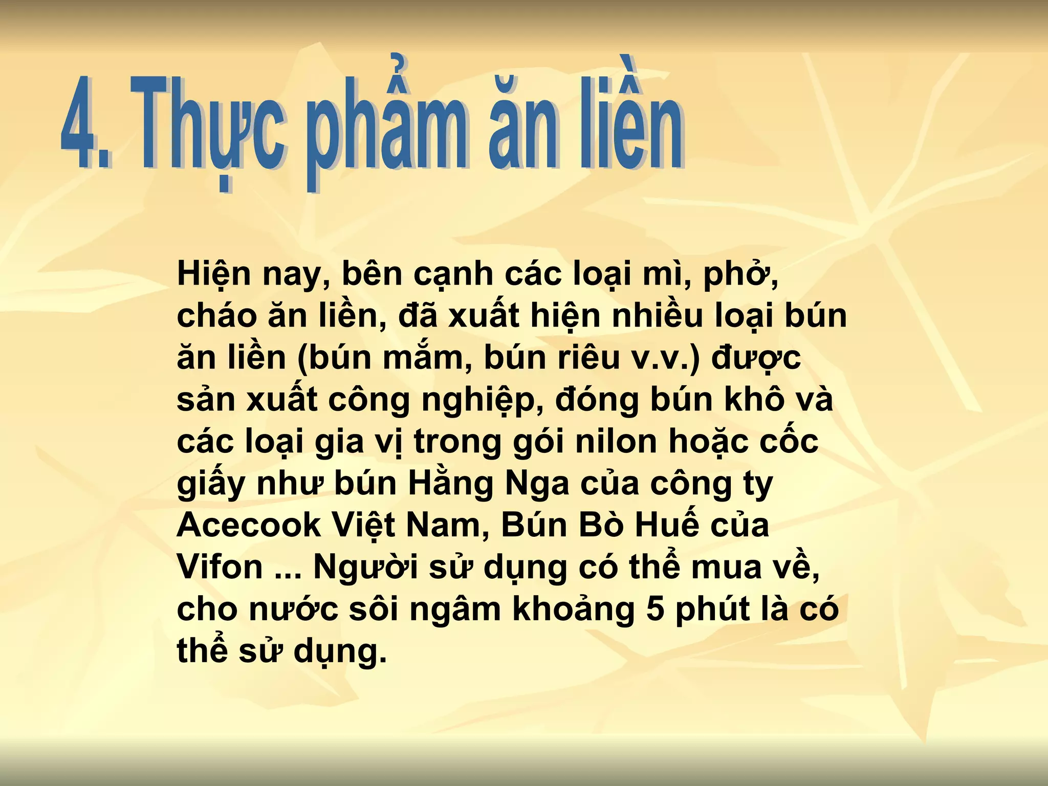 4. Thực phẩm ăn liền Hiện nay, bên cạnh các loại mì, phở, cháo ăn liền, đã xuất hiện nhiều loại bún ăn liền (bún mắm, bún riêu v.v.) được sản xuất công nghiệp, đóng bún khô và các loại gia vị trong gói nilon hoặc cốc giấy như bún Hằng Nga của công ty Acecook Việt Nam, Bún Bò Huế của Vifon ... Người sử dụng có thể mua về, cho nước sôi ngâm khoảng 5 phút là có thể sử dụng.  