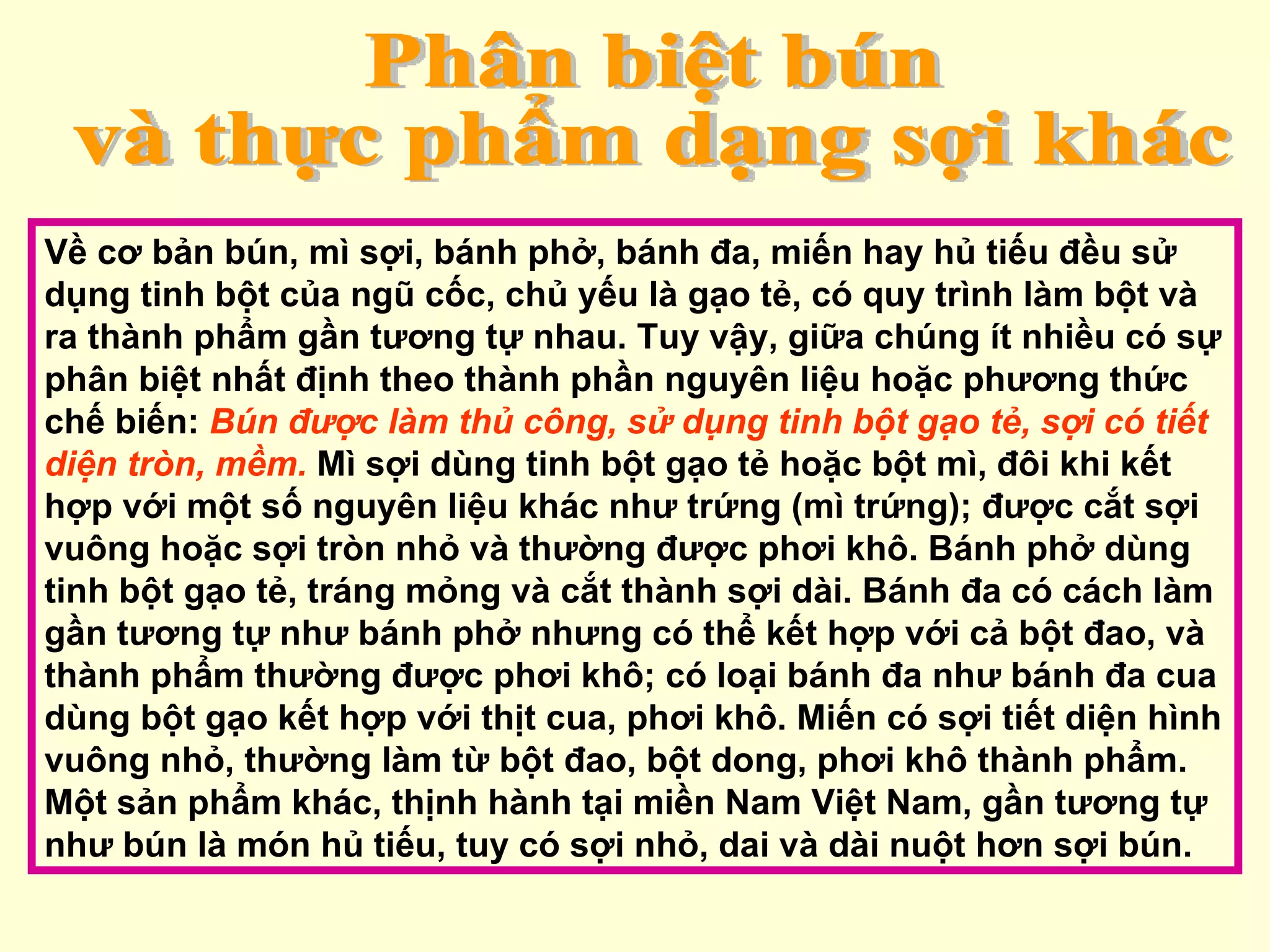 Phân biệt bún  và thực phẩm dạng sợi khác Về cơ bản bún, mì sợi, bánh phở, bánh đa, miến hay hủ tiếu đều sử dụng tinh bột của ngũ cốc, chủ yếu là gạo tẻ, có quy trình làm bột và ra thành phẩm gần tương tự nhau. Tuy vậy, giữa chúng ít nhiều có sự phân biệt nhất định theo thành phần nguyên liệu hoặc phương thức chế biến:  Bún được làm thủ công, sử dụng tinh bột gạo tẻ, sợi có tiết diện tròn, mềm.  Mì sợi dùng tinh bột gạo tẻ hoặc bột mì, đôi khi kết hợp với một số nguyên liệu khác như trứng (mì trứng); được cắt sợi vuông hoặc sợi tròn nhỏ và thường được phơi khô. Bánh phở dùng tinh bột gạo tẻ, tráng mỏng và cắt thành sợi dài. Bánh đa có cách làm gần tương tự như bánh phở nhưng có thể kết hợp với cả bột đao, và thành phẩm thường được phơi khô; có loại bánh đa như bánh đa cua dùng bột gạo kết hợp với thịt cua, phơi khô. Miến có sợi tiết diện hình vuông nhỏ, thường làm từ bột đao, bột dong, phơi khô thành phẩm. Một sản phẩm khác, thịnh hành tại miền Nam Việt Nam, gần tương tự như bún là món hủ tiếu, tuy có sợi nhỏ, dai và dài nuột hơn sợi bún.  