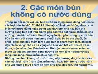 2. Các món bún  không có nước dùng Trong sự đối sánh với loại bún nước sử dụng nước dùng nói trên là các loại bún ăn khô. Có thể kể đến một số loại bún không được chế biến với nước dùng ngập trong bát như: bún chả hay bún thịt nướng dùng bún đặt trên đĩa và gắp dần vào bát nước chấm có chả nướng; bún hến có cách làm và nguyên liệu gần tương tự cơm hến; bún ăn kèm với sườn non bung chuối hoặc ba ba om chuối, ốc chuối đậu; bún đậu mắm tôm dùng bún lá chấm mắm tôm, ăn kèm đậu chiên vàng; chả cá Lã Vọng cho bún vào bát với chả cá và rau thơm, trộn mắm tôm; Bún bò Nam Bộ trộn bún với nước mắm, rau thơm và thịt bò; bún tôm càng nướng ăn kèm tôm nướng với lạc rang, rau sống, nước mắm chua ngọt v.v. Những món bún không có nước dùng này thường được chấm vào vào một loại mắm (mắm tôm, mắm tép), hoặc trộn trong nước mắm pha với những thực phẩm ăn kèm như chả, đậu rán, thịt nướng v.v. 