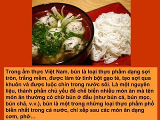 Trong ẩm thực Việt Nam, bún là loại thực phẩm dạng sợi tròn, trắng mềm, được làm từ tinh bột gạo tẻ, tạo sợi qua khuôn và được luộc chín trong nước sôi. Là một nguyên liệu, thành phần chủ yếu để chế biến nhiều món ăn mà tên món ăn thường có chữ bún ở đầu (như bún cá, bún mọc, bún chả, v.v.), bún là một trong những loại thực phẩm phổ biến nhất trong cả nước, chỉ xếp sau các món ăn dạng cơm, phở…  