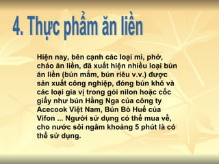 4. Thực phẩm ăn liền Hiện nay, bên cạnh các loại mì, phở, cháo ăn liền, đã xuất hiện nhiều loại bún ăn liền (bún mắm, bún riêu v.v.) được sản xuất công nghiệp, đóng bún khô và các loại gia vị trong gói nilon hoặc cốc giấy như bún Hằng Nga của công ty Acecook Việt Nam, Bún Bò Huế của Vifon ... Người sử dụng có thể mua về, cho nước sôi ngâm khoảng 5 phút là có thể sử dụng.  