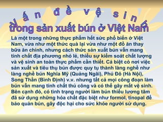 Vấn đề vệ sinh  trong sản xuất bún ở Việt Nam Là một trong những thực phẩm hết sức phổ biến ở Việt Nam, vừa như một thức quà lại vừa như một đồ ăn thay bữa ăn chính, nhưng cách thức sản xuất bún vẫn mang tính chất địa phương nhỏ lẻ, thiếu sự kiểm soát chất lượng và vệ sinh an toàn thực phẩm cần thiết. Cá biệt có nơi việc sản xuất và tiêu thụ bún được quy tụ thành làng nghề như làng nghề bún Nghĩa Mỹ (Quảng Ngãi), Phú Đô (Hà Nội), Song Thằn (Bình Định) v.v. nhưng tất cả mọi công đoạn làm bún vẫn mang tính chất thủ công và có thể gây mất vệ sinh. Bên cạnh đó, có tình trạng người làm bún thiếu lương tâm đã sử dụng những hóa chất đặc biệt như formol, tinopal để bảo quản bún, gây độc hại cho sức khỏe người sử dụng.  