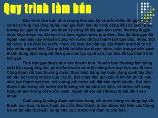 Quy trình làm bún Quy trình làm bún nhìn chung khá cầu kỳ và mất nhiều thì giờ tuy về cơ bản trong mọi làng nghề, mọi gia đình làm bún thủ công đều có cách thức tương tự: gạo tẻ được lựa chọn kỹ càng để lấy gạo dẻo cơm, thường là gạo mùa. Gạo được vo, đãi sạch và đem ngâm nước qua đêm. Sau đó đưa gạo đã ngâm vào máy xay nhuyễn cùng với nước để tạo thành bột gạo dẻo, nhão. Bột lại được ủ và chắt bỏ nước chua, rồi đưa lên bàn ép, xắt thành quả bột to cỡ bắp chân người lớn. Các quả bột lại tiếp tục được nhào, trộn trong nước sạch thành dung dịch lỏng rồi đưa qua màn lọc sạch sạn, bụi tấm để tạo thành tinh bột gạo. Tinh bột gạo được cho vào khuôn bún. Khuôn bún thường làm bằng chất liệu dạng ống dài, phía đầu khuôn có một miếng kim loại đục các lỗ tròn. Công đoạn vắt bún thường được thực hiện bằng tay hoặc dùng cánh tay đòn để nén bột trong khuôn qua các lỗ. Bột chảy đều qua các lỗ khi khuôn bị vặn, nén, tạo thành sợi bún, rơi xuống nồi nước sôi đặt sẵn dưới khuôn. Sợi bún được luộc trong nồi nước sôi khoảng vài ba phút sẽ chín, và được vớt sang tráng nhanh trong nồi nước sạch, nguội để sợi bún không bị bết dính vào nhau. Cuối cùng là công đoạn vớt bún trong nồi nước tráng và dùng tay vắt thành con bún, lá bún, hoặc bún rối. Bún thành phẩm được đặt trên các thúng tre có lót sẵn lá chuối, hong khô và ủ trước khi đem ra chợ bán. 