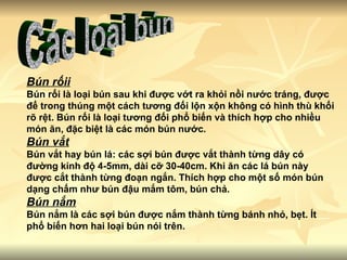 Các loại bún Bún rốii Bún rối là loại bún sau khi được vớt ra khỏi nồi nước tráng, được để trong thúng một cách tương đối lộn xộn không có hình thù khối rõ rệt. Bún rối là loại tương đối phổ biến và thích hợp cho nhiều món ăn, đặc biệt là các món bún nước. Bún vắt Bún vắt hay bún lá: các sợi bún được vắt thành từng dây có đường kính độ 4-5mm, dài cỡ 30-40cm. Khi ăn các lá bún này được cắt thành từng đoạn ngắn. Thích hợp cho một số món bún dạng chấm như bún đậu mắm tôm, bún chả. Bún nắm Bún nắm là các sợi bún được nắm thành từng bánh nhỏ, bẹt. Ít phổ biến hơn hai loại bún nói trên. 
