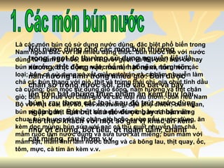 1. Các món bún nước Là các món bún có sử dụng nước dùng, đặc biệt phổ biến trong Nam ngoài Bắc với rất nhiều dạng thức: bún nước lèo với nước dùng từ mắm bò hóc; bún riêu với gạch và thịt cua; bún ốc hay bún riêu ốc với ốc đồng, nước ốc, dấm bỗng và rau ghém các loại; bún cá sử dụng cá xắt miếng to rán và cá băm nhuyễn làm chả cá; bún thang với giò, thịt và trứng thái chỉ, gia chút tinh dầu cà cuống; bún mọc sử dụng giò sống, nấm hương và thịt chân giò; bún bò Huế với chân giò và các loại rau thơm; bún riêu Nam Bộ với thịt cua, thịt bò, tiết xắt miếng, đậu phụ chiên; bún ngan, bún vịt dùng thịt ngan, vịt kết hợp với măng tươi hoặc măng chua; bún bung với thịt chân giò hoặc sườn nấu nước dùng, ăn kèm dọc mùng; bún sứa với nạc cá thu quết nhuyễn làm chả, mắm ruốc làm nước dùng và sứa tươi xắt miếng; bún mắm với mắm sặt, mắm linh làm nước dùng và cá bông lau, thịt quay, ốc, tôm, mực, cà tím ăn kèm v.v. Nồi nước dùng cho các món bún thường trong, ngọt do thường sử dụng nguyên liệu là xương, thịt động vật, mắm, hạt nêm, tôm nõn, nấm hương ninh trong nhiều giờ. Bún được chần sơ trong nước sôi, cho vào bát và bày lên trên bát những thực phẩm ăn kèm (tùy loại bún), rau thơm các loại, sau đó trút nước dùng ngập bún. Bát bút sau đó được bày ra bàn ăn cho thực khách với một số gia vị khác ăn kèm như ớt chưng, bột tiêu, ớt ngâm dấm, chanh cắt miếng, rau thơm v.v. 