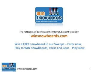 The hottest snow bunnies on the Internet, brought to you by
              winsnowboards.com
Win a FREE snowboard in our Sweeps – Enter now
Play to WIN Snowboards, Packs and Gear – Play Now




 winsnowboards.com                                               1
 