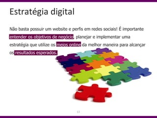 Estratégia digital
Não basta possuir um website e perfis em redes sociais! É importante
entender os objetivos de negócio, planejar e implementar uma
estratégia que utilize os meios online da melhor maneira para alcançar
os resultados esperados.




                                  13
 