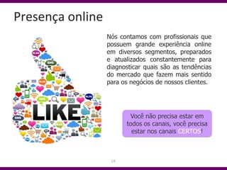 Presença online
                  Nós contamos com profissionais que
                  possuem grande experiência online
                  em diversos segmentos, preparados
                  e atualizados constantemente para
                  diagnosticar quais são as tendências
                  do mercado que fazem mais sentido
                  para os negócios de nossos clientes.




                         Você não precisa estar em
                        todos os canais, você precisa
                          estar nos canais CERTOS!



                   14
 