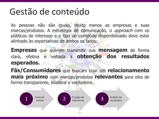 Gestão de conteúdo
As pessoas não são iguais, muito menos as empresas e suas
marcas/produtos. A estratégia de comunicação, o approach com os
públicos de interesse e o tipo de conteúdo disponibilizado deve estar
alinhado às expectativas de ambos os lados:

Empresas que querem transmitir sua mensagem de forma
clara, efetiva e voltada à obtenção dos resultados
esperados.
Fãs/Consumidores que buscam criar um relacionamento
mais próximo com marcas/produtos relevantes para eles de
forma transparente, bilateral e verdadeira.


            Entendi-           Criação de         Análise de
       1     mento         2   relevância     3   resultados



                                   15
 