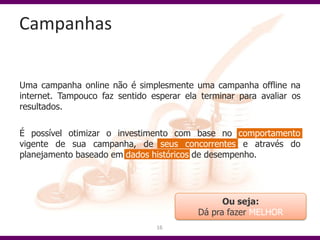 Campanhas

Uma campanha online não é simplesmente uma campanha offline na
internet. Tampouco faz sentido esperar ela terminar para avaliar os
resultados.

É possível otimizar o investimento com base no comportamento
vigente de sua campanha, de seus concorrentes e através do
planejamento baseado em dados históricos de desempenho.




                                                Ou seja:
                                          Dá pra fazer MELHOR
                                16
 