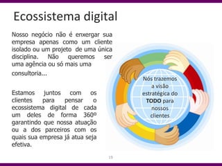Ecossistema digital
Nosso negócio não é enxergar sua
empresa apenas como um cliente
isolado ou um projeto de uma única
disciplina.    Não  queremos   ser
uma agência ou só mais uma
consultoria...
                                      Nós trazemos
                                          a visão
Estamos juntos com os                 estratégica do
clientes   para   pensar     o         TODO para
ecossistema digital de cada               nossos
um deles de forma 360º                   clientes
garantindo que nossa atuação
ou a dos parceiros com os
quais sua empresa já atua seja
efetiva.
                                 19
 