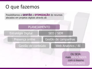 O que fazemos
Possibilitamos a GESTÃO e OTIMIZAÇÃO de recursos
alocados em projetos digitais através de



                  PLANEJAMENTO

   Estratégia Digital                SEO / SEM
      Presença online            Gestão de campanhas

           Gestão de conteúdo             Web Analytics / BI

                                                       OU SEJA:
                                                   mais RESULTADOS
                                                     com o mesmo
                                                    INVESTIMENTO
                                 5
 
