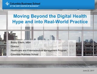 Moving Beyond the Digital Health
Hype and into Real-World Practice
Bunny Ellerin, MBA
Director
Healthcare and Pharmaceutical Management Program
Columbia Business School
June 22, 2017
 