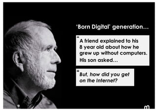 8
But, how did you get
on the Internet?
‘Born Digital’ generation…
A friend explained to his
8 year old about how he
grew ...