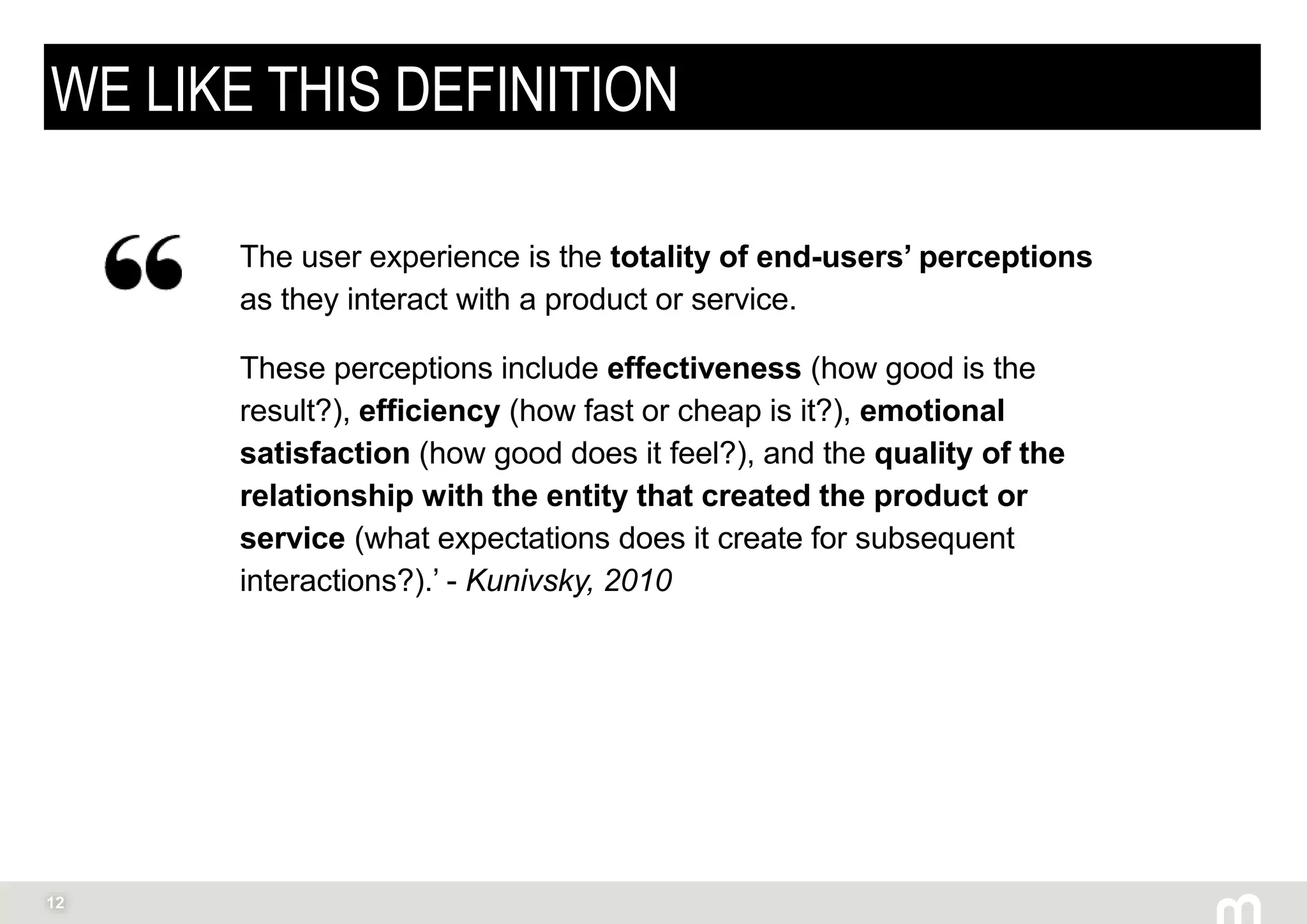 12
WE LIKE THIS DEFINITION
The user experience is the totality of end-users’ perceptions
as they interact with a product or service.
These perceptions include effectiveness (how good is the
result?), efficiency (how fast or cheap is it?), emotional
satisfaction (how good does it feel?), and the quality of the
relationship with the entity that created the product or
service (what expectations does it create for subsequent
interactions?).’ - Kunivsky, 2010
 