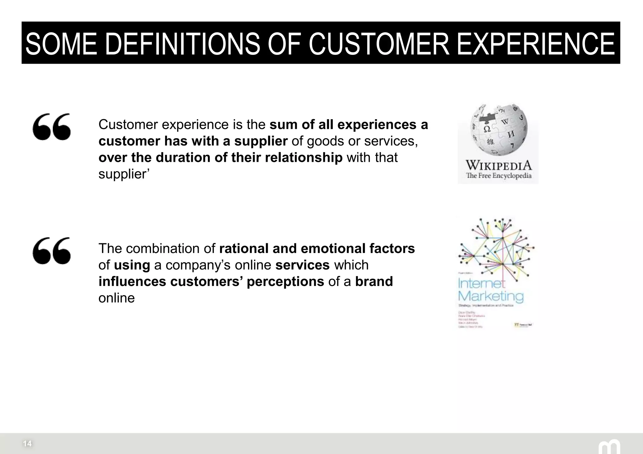 14
SOME DEFINITIONS OF CUSTOMER EXPERIENCE
Customer experience is the sum of all experiences a
customer has with a supplier of goods or services,
over the duration of their relationship with that
supplier’
The combination of rational and emotional factors
of using a company’s online services which
influences customers’ perceptions of a brand
online
 