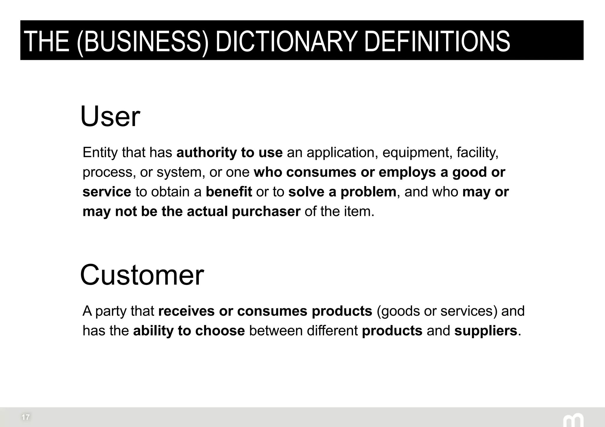 17
THE (BUSINESS) DICTIONARY DEFINITIONS
Entity that has authority to use an application, equipment, facility,
process, or system, or one who consumes or employs a good or
service to obtain a benefit or to solve a problem, and who may or
may not be the actual purchaser of the item.
User
A party that receives or consumes products (goods or services) and
has the ability to choose between different products and suppliers.
Customer
 