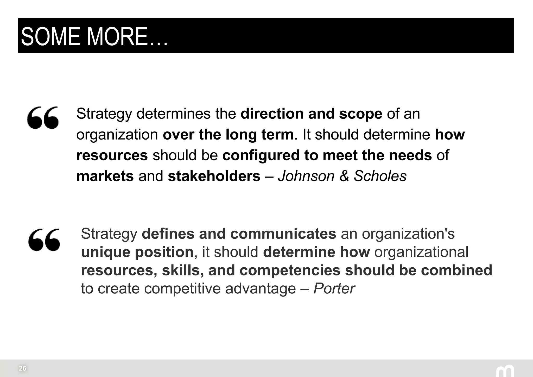 26
SOME MORE…
Strategy determines the direction and scope of an
organization over the long term. It should determine how
resources should be configured to meet the needs of
markets and stakeholders – Johnson & Scholes
Strategy defines and communicates an organization's
unique position, it should determine how organizational
resources, skills, and competencies should be combined
to create competitive advantage – Porter
 