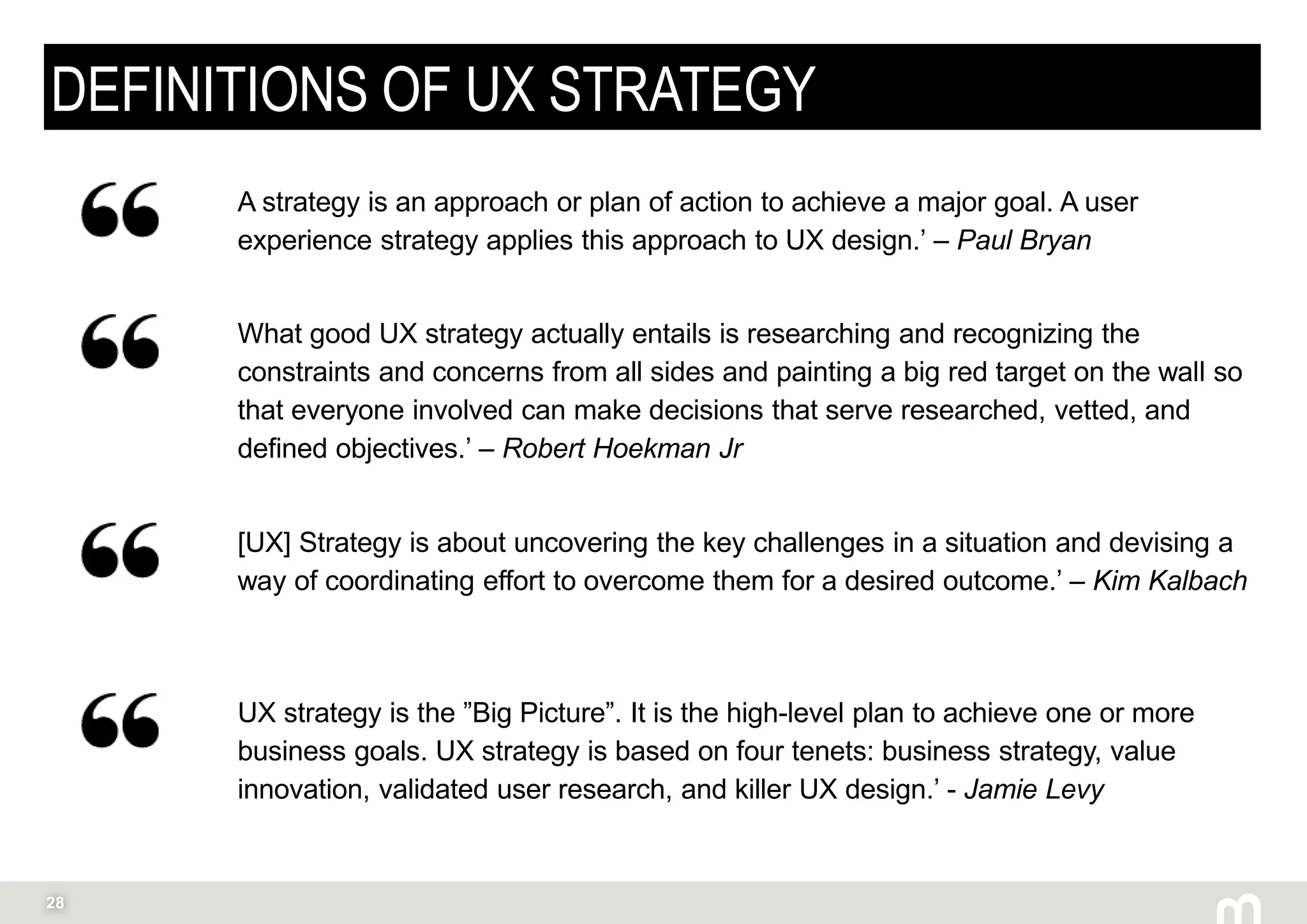 28
DEFINITIONS OF UX STRATEGY
UX strategy is the ”Big Picture”. It is the high-level plan to achieve one or more
business goals. UX strategy is based on four tenets: business strategy, value
innovation, validated user research, and killer UX design.’ - Jamie Levy
A strategy is an approach or plan of action to achieve a major goal. A user
experience strategy applies this approach to UX design.’ – Paul Bryan
What good UX strategy actually entails is researching and recognizing the
constraints and concerns from all sides and painting a big red target on the wall so
that everyone involved can make decisions that serve researched, vetted, and
defined objectives.’ – Robert Hoekman Jr
[UX] Strategy is about uncovering the key challenges in a situation and devising a
way of coordinating effort to overcome them for a desired outcome.’ – Kim Kalbach
 