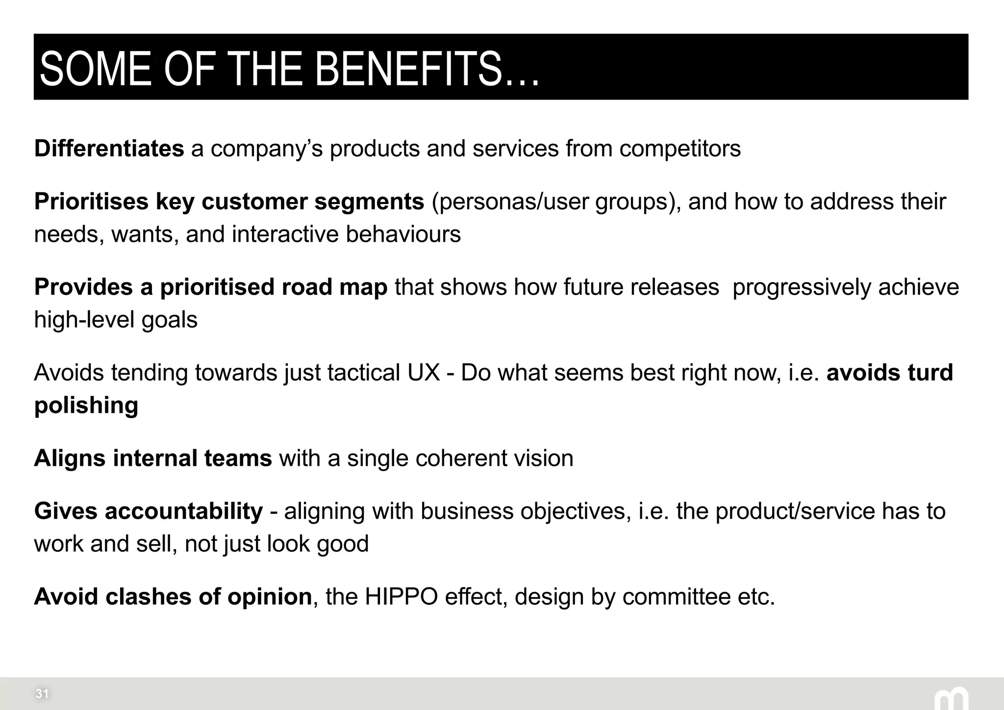31
SOME OF THE BENEFITS…
Differentiates a company’s products and services from competitors
Prioritises key customer segments (personas/user groups), and how to address their
needs, wants, and interactive behaviours
Provides a prioritised road map that shows how future releases progressively achieve
high-level goals
Avoids tending towards just tactical UX - Do what seems best right now, i.e. avoids turd
polishing
Aligns internal teams with a single coherent vision
Gives accountability - aligning with business objectives, i.e. the product/service has to
work and sell, not just look good
Avoid clashes of opinion, the HIPPO effect, design by committee etc.
 