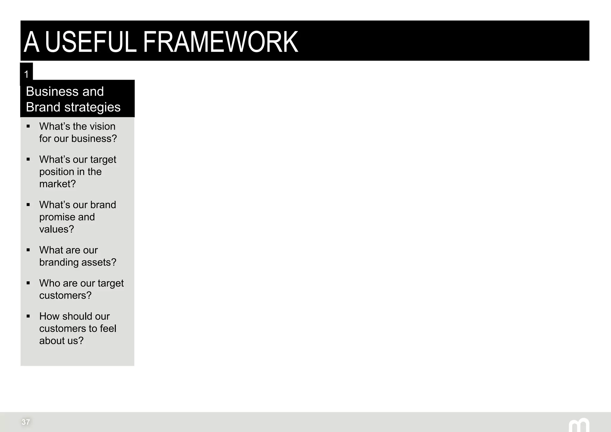 37
A USEFUL FRAMEWORK
Business and
Brand strategies
 What’s the vision
for our business?
 What’s our target
position in the
market?
 What’s our brand
promise and
values?
 What are our
branding assets?
 Who are our target
customers?
 How should our
customers to feel
about us?
1
 