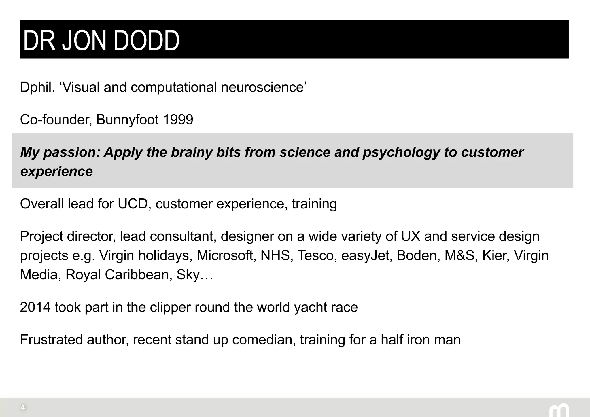 4
DR JON DODD
Dphil. ‘Visual and computational neuroscience’
Co-founder, Bunnyfoot 1999
My passion: Apply the brainy bits from science and psychology to customer
experience
Overall lead for UCD, customer experience, training
Project director, lead consultant, designer on a wide variety of UX and service design
projects e.g. Virgin holidays, Microsoft, NHS, Tesco, easyJet, Boden, M&S, Kier, Virgin
Media, Royal Caribbean, Sky…
2014 took part in the clipper round the world yacht race
Frustrated author, recent stand up comedian, training for a half iron man
 