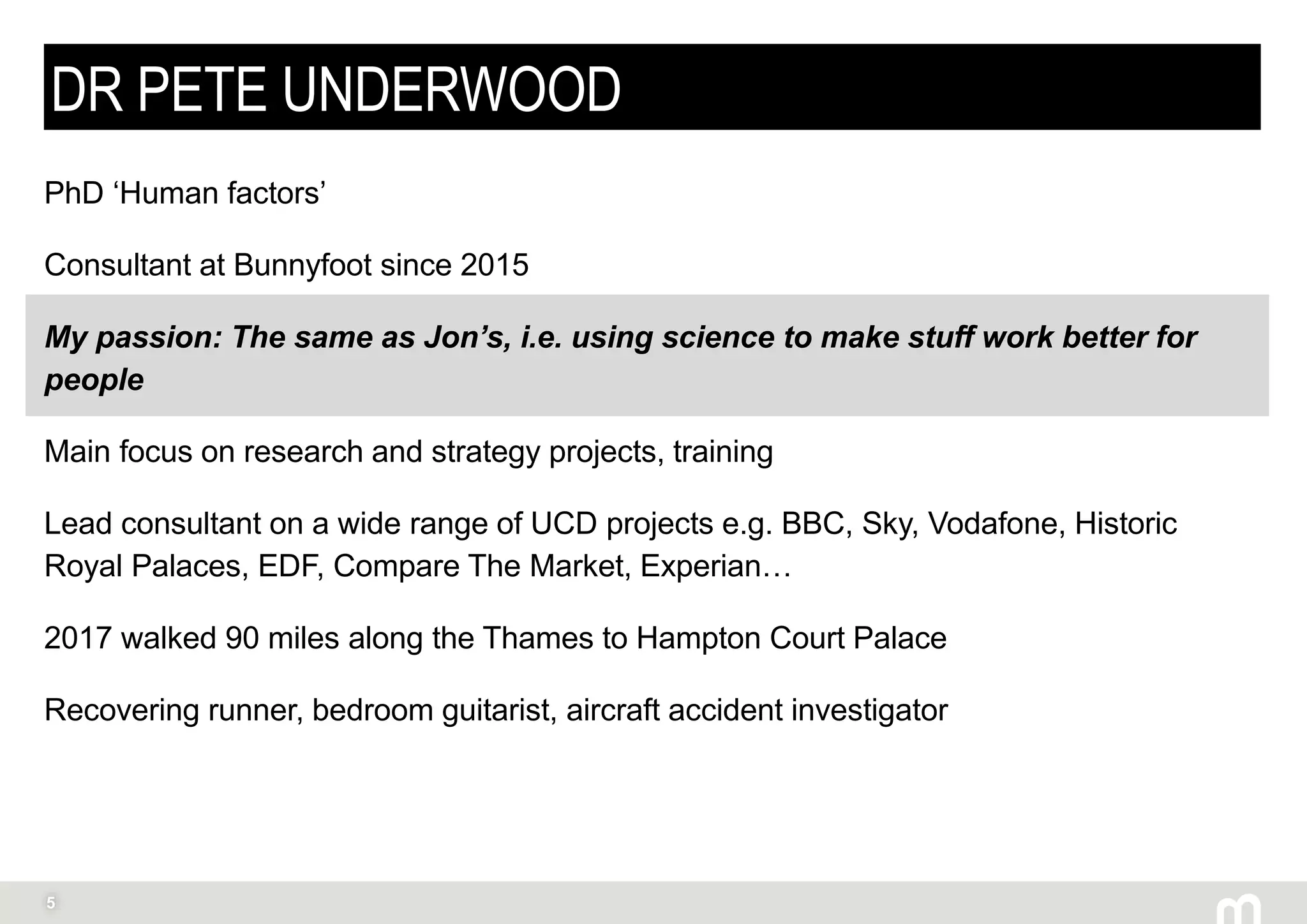 5
DR PETE UNDERWOOD
PhD ‘Human factors’
Consultant at Bunnyfoot since 2015
My passion: The same as Jon’s, i.e. using science to make stuff work better for
people
Main focus on research and strategy projects, training
Lead consultant on a wide range of UCD projects e.g. BBC, Sky, Vodafone, Historic
Royal Palaces, EDF, Compare The Market, Experian…
2017 walked 90 miles along the Thames to Hampton Court Palace
Recovering runner, bedroom guitarist, aircraft accident investigator
 