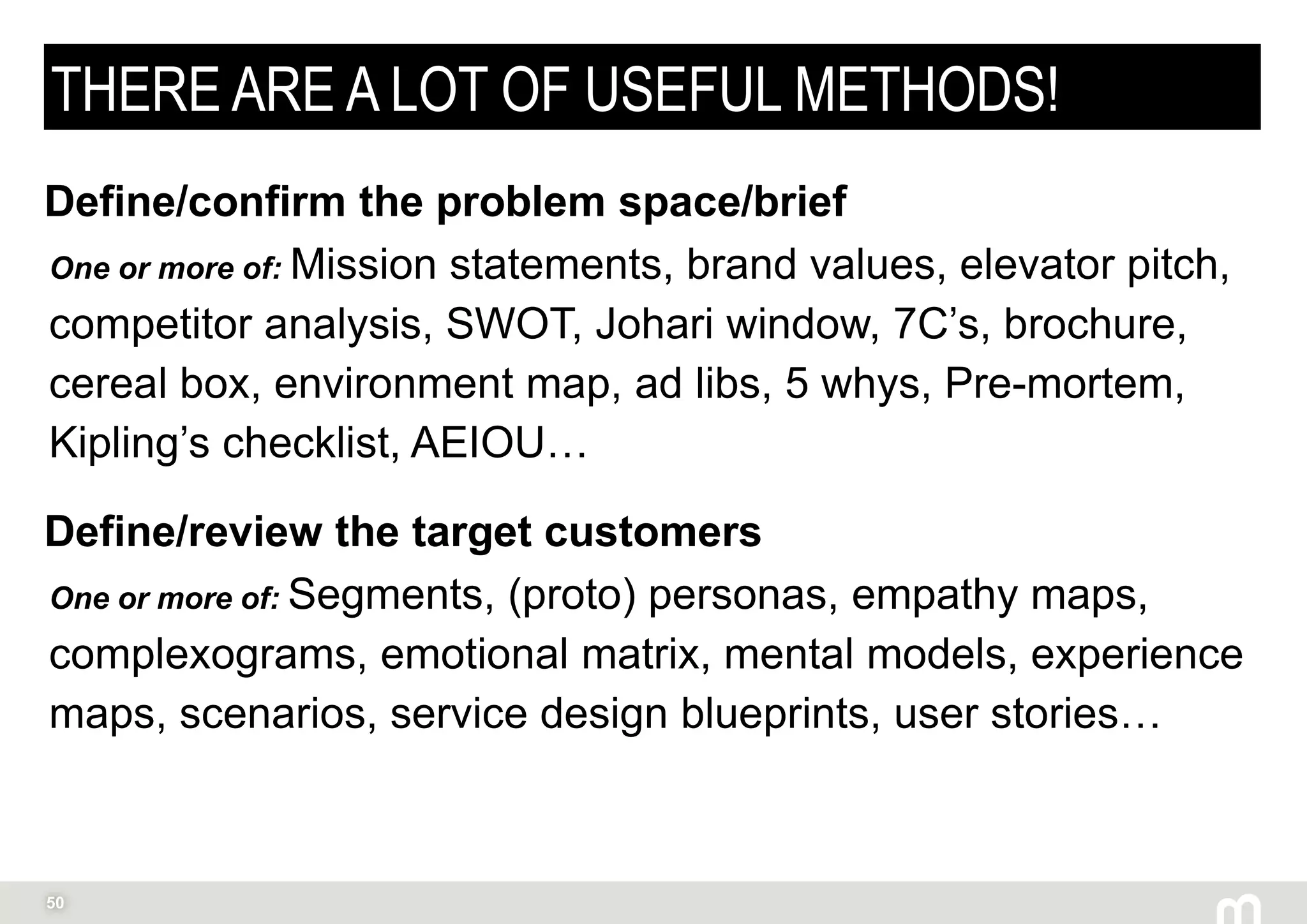 50
THERE ARE A LOT OF USEFUL METHODS!
Define/confirm the problem space/brief
One or more of: Mission statements, brand values, elevator pitch,
competitor analysis, SWOT, Johari window, 7C’s, brochure,
cereal box, environment map, ad libs, 5 whys, Pre-mortem,
Kipling’s checklist, AEIOU…
Define/review the target customers
One or more of: Segments, (proto) personas, empathy maps,
complexograms, emotional matrix, mental models, experience
maps, scenarios, service design blueprints, user stories…
 