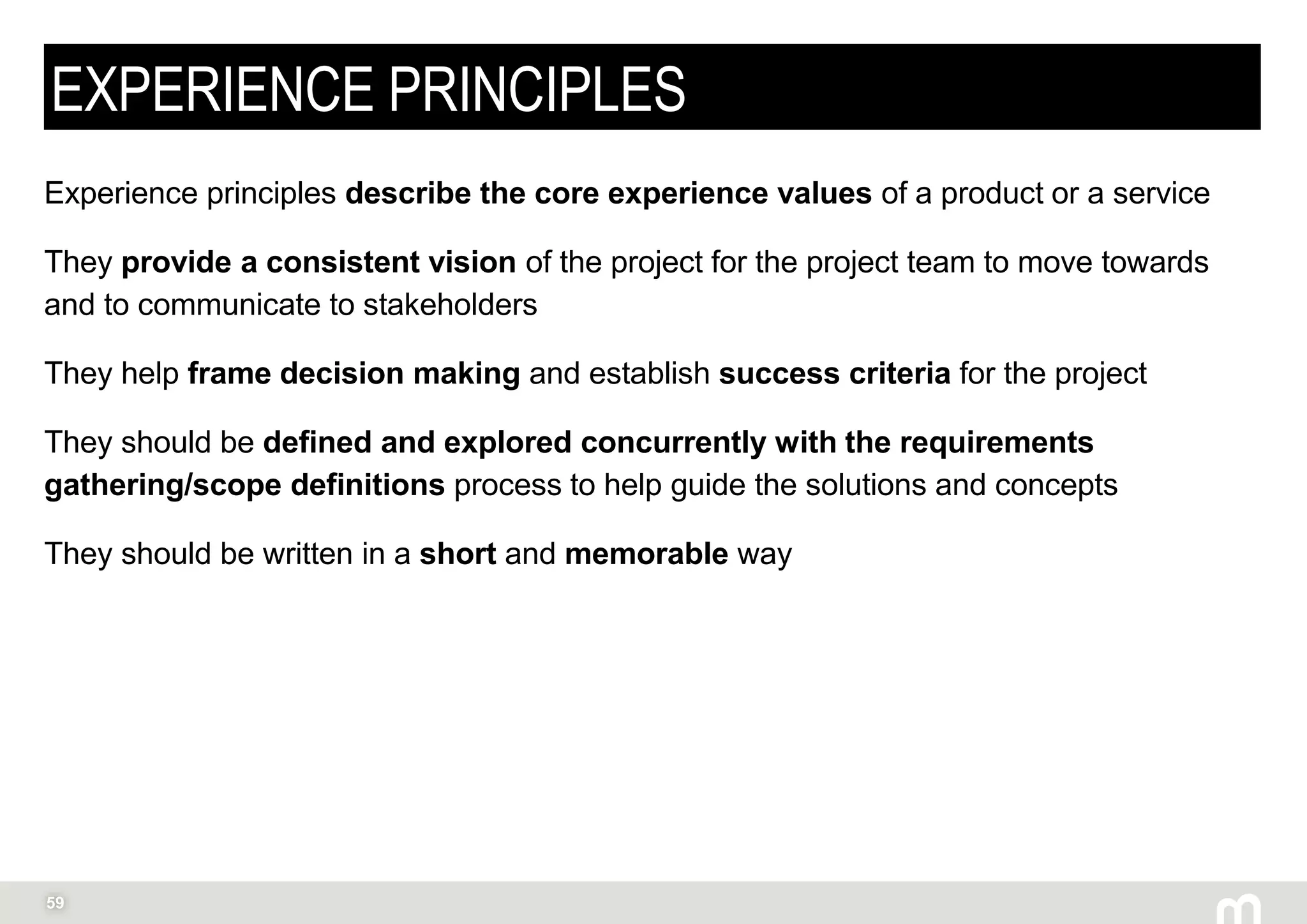 59
EXPERIENCE PRINCIPLES
Experience principles describe the core experience values of a product or a service
They provide a consistent vision of the project for the project team to move towards
and to communicate to stakeholders
They help frame decision making and establish success criteria for the project
They should be defined and explored concurrently with the requirements
gathering/scope definitions process to help guide the solutions and concepts
They should be written in a short and memorable way
 