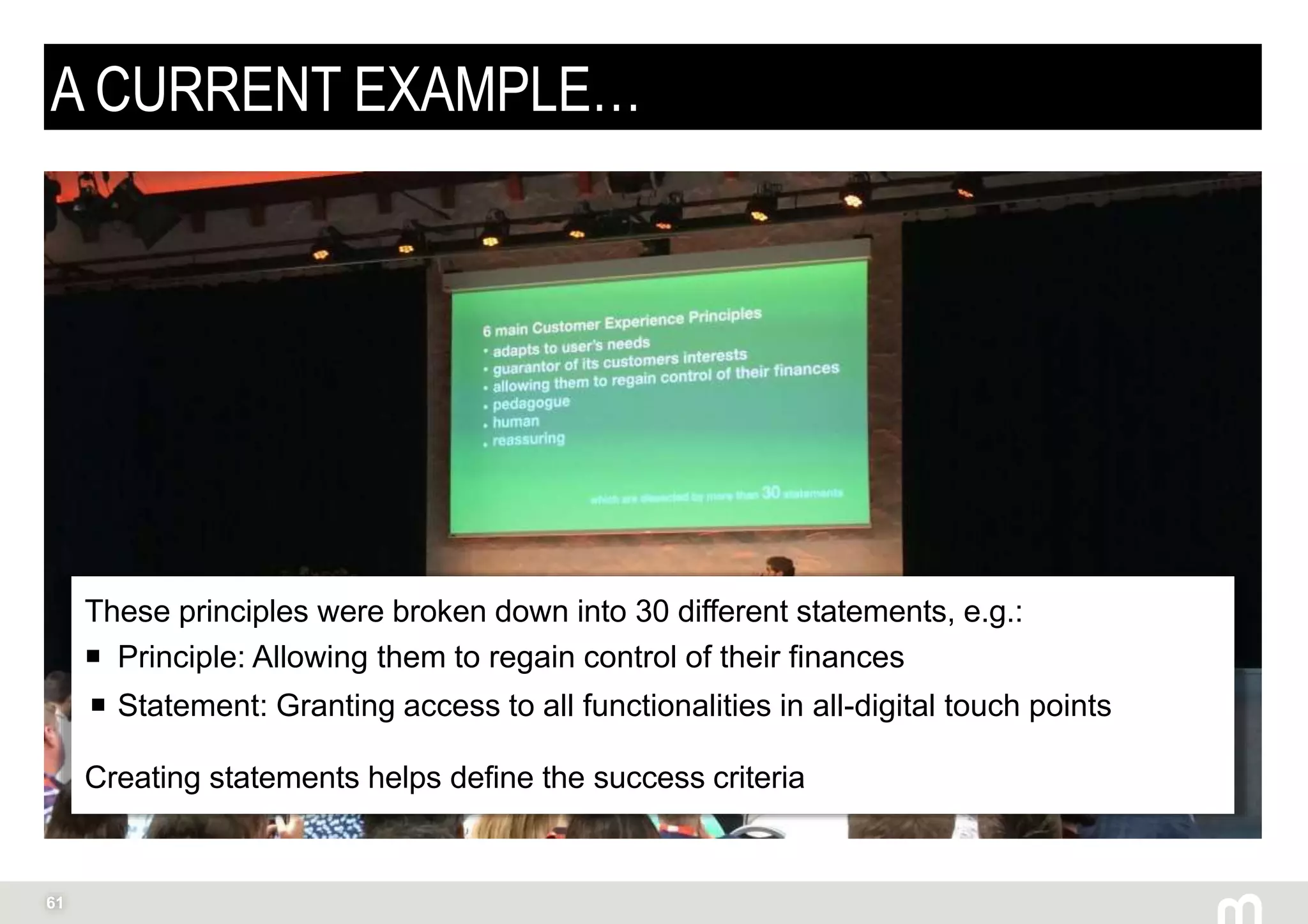 61
A CURRENT EXAMPLE…
These principles were broken down into 30 different statements, e.g.:
 Principle: Allowing them to regain control of their finances
 Statement: Granting access to all functionalities in all-digital touch points
Creating statements helps define the success criteria
 
