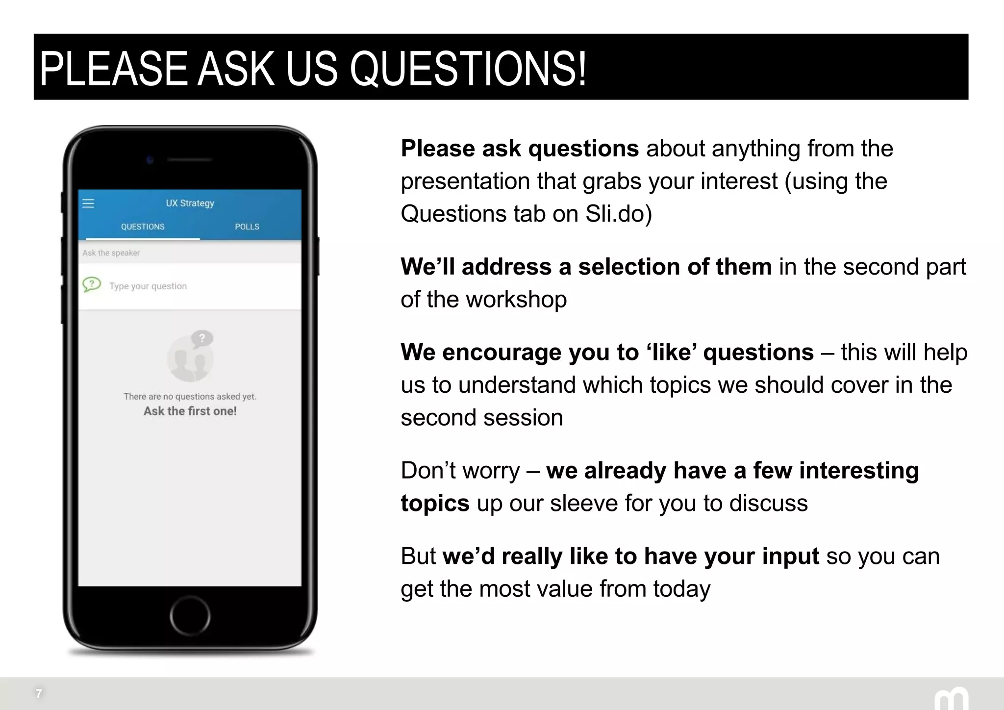 7
PLEASE ASK US QUESTIONS!
Please ask questions about anything from the
presentation that grabs your interest (using the
Questions tab on Sli.do)
We’ll address a selection of them in the second part
of the workshop
We encourage you to ‘like’ questions – this will help
us to understand which topics we should cover in the
second session
Don’t worry – we already have a few interesting
topics up our sleeve for you to discuss
But we’d really like to have your input so you can
get the most value from today
 