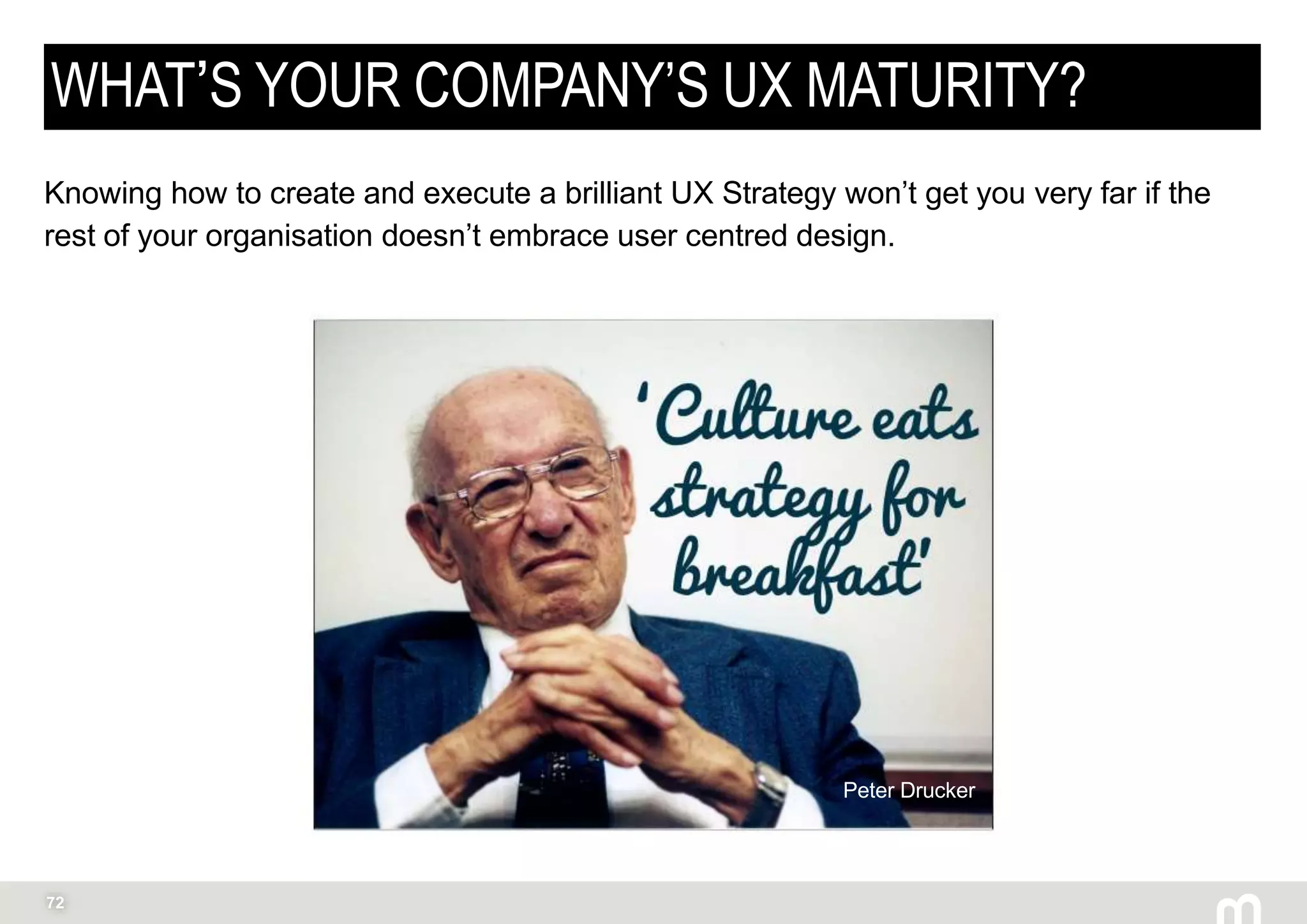 72
WHAT’S YOUR COMPANY’S UX MATURITY?
Knowing how to create and execute a brilliant UX Strategy won’t get you very far if the
rest of your organisation doesn’t embrace user centred design.
Peter Drucker
 