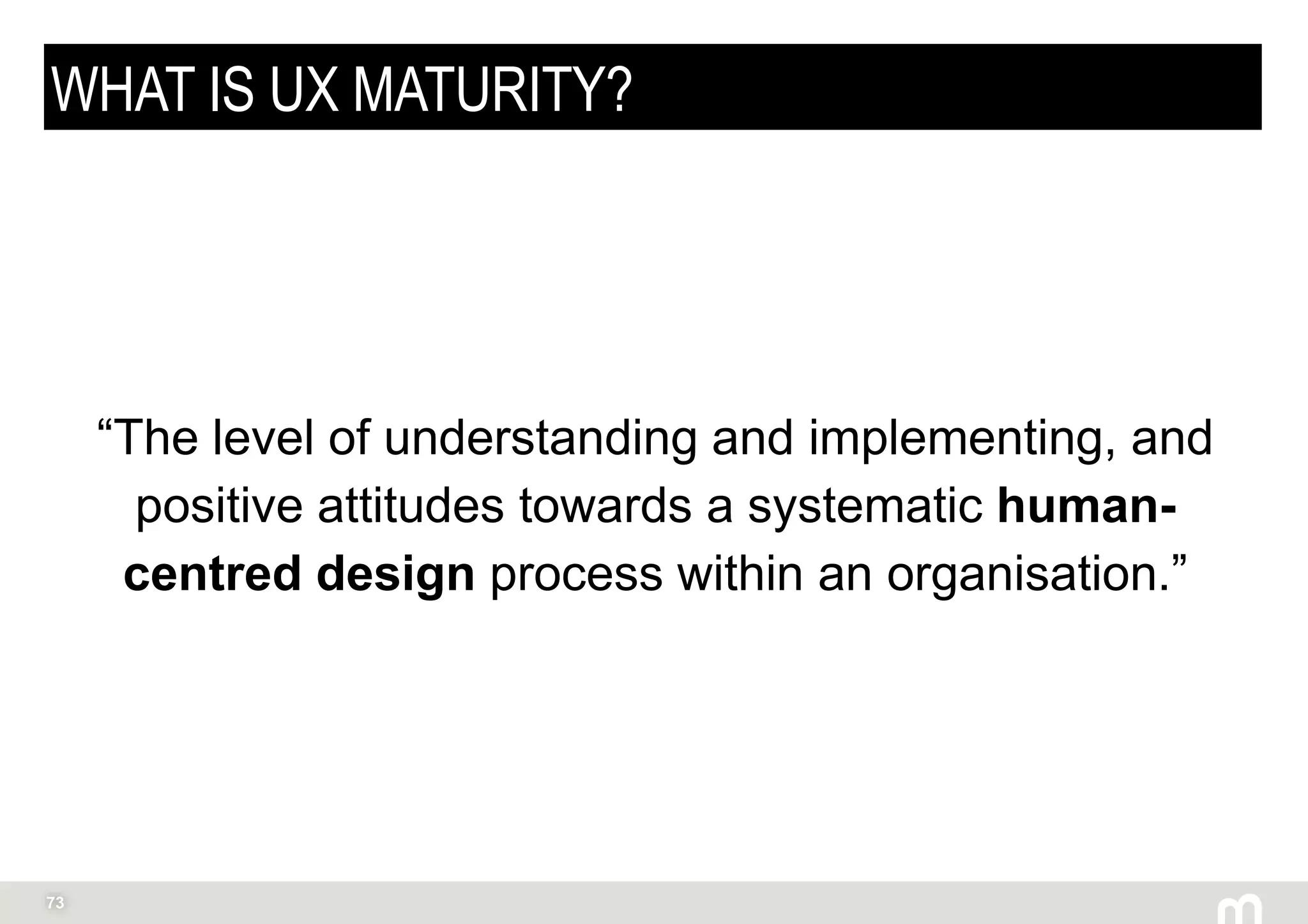 73
WHAT IS UX MATURITY?
“The level of understanding and implementing, and
positive attitudes towards a systematic human-
centred design process within an organisation.”
Peter Drucker
 