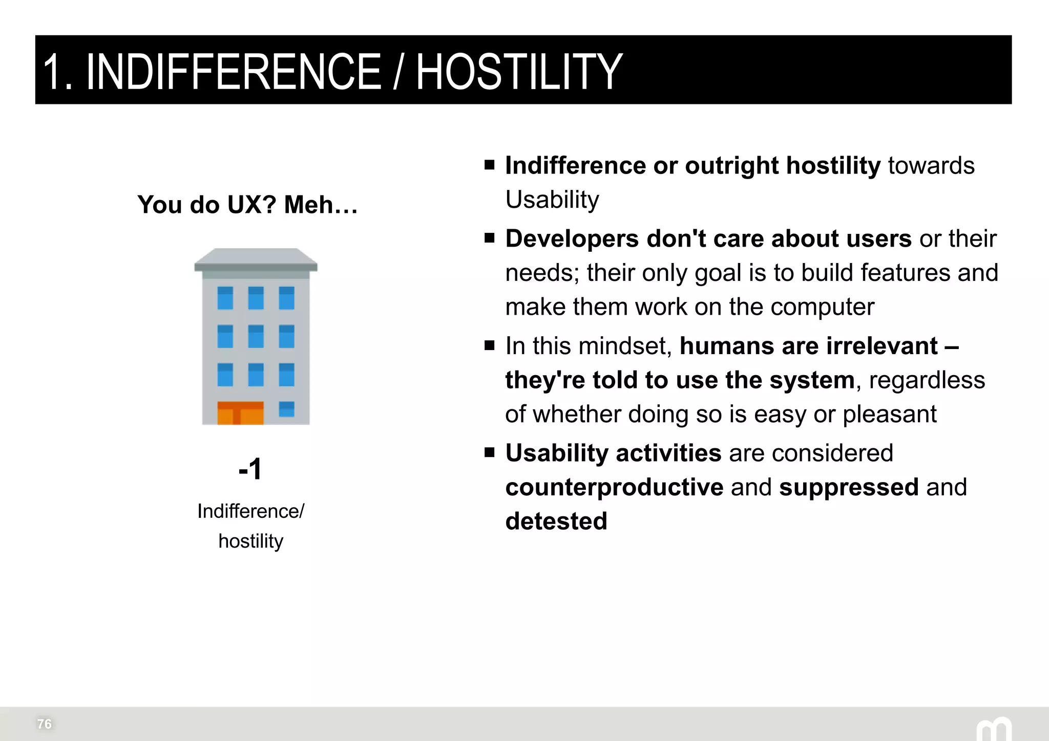 76
1. INDIFFERENCE / HOSTILITY
 Indifference or outright hostility towards
Usability
 Developers don't care about users or their
needs; their only goal is to build features and
make them work on the computer
 In this mindset, humans are irrelevant –
they're told to use the system, regardless
of whether doing so is easy or pleasant
 Usability activities are considered
counterproductive and suppressed and
detested
-1
Indifference/
hostility
You do UX? Meh…
 