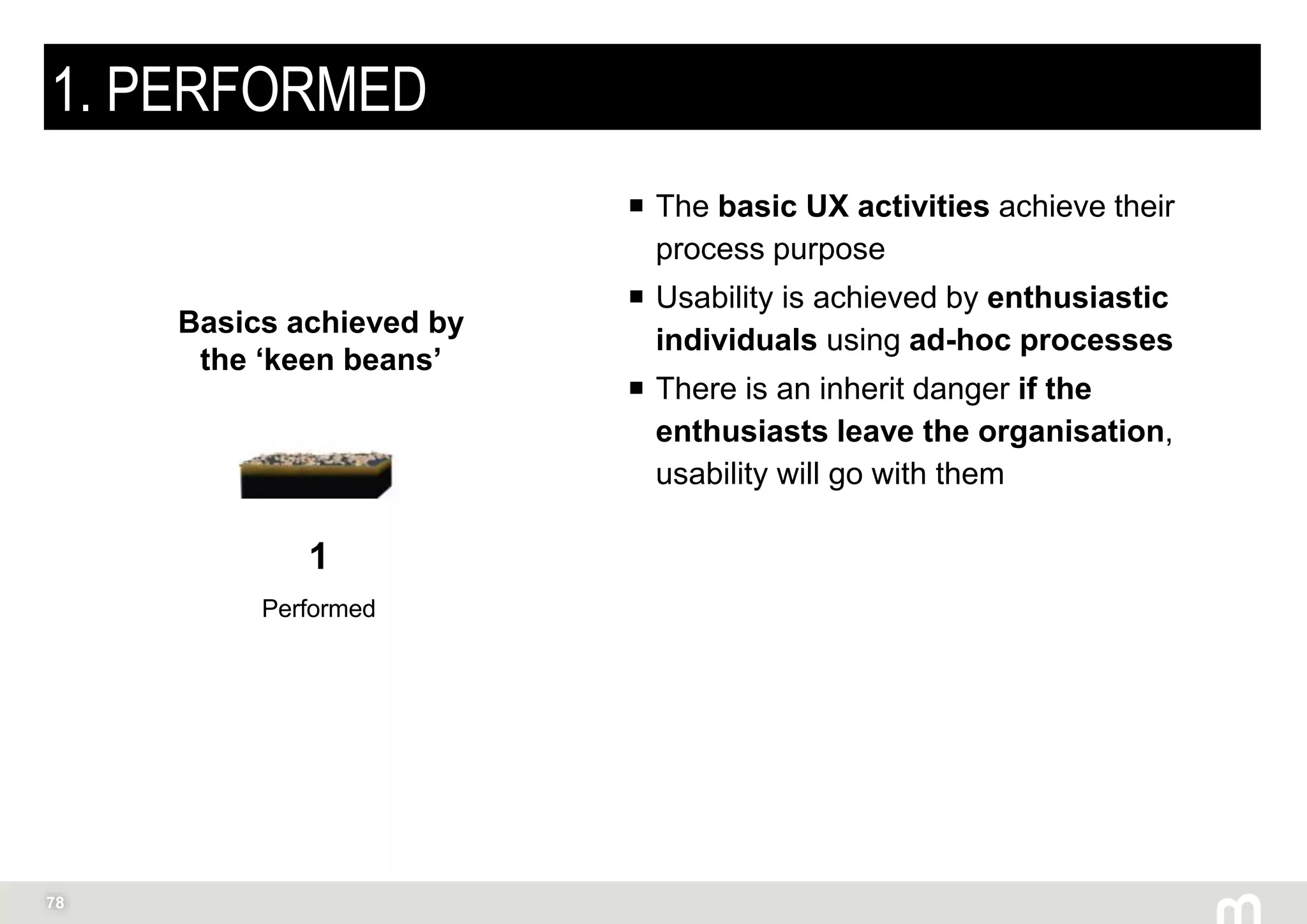 78
1. PERFORMED
 The basic UX activities achieve their
process purpose
 Usability is achieved by enthusiastic
individuals using ad-hoc processes
 There is an inherit danger if the
enthusiasts leave the organisation,
usability will go with them
1
Performed
Basics achieved by
the ‘keen beans’
 