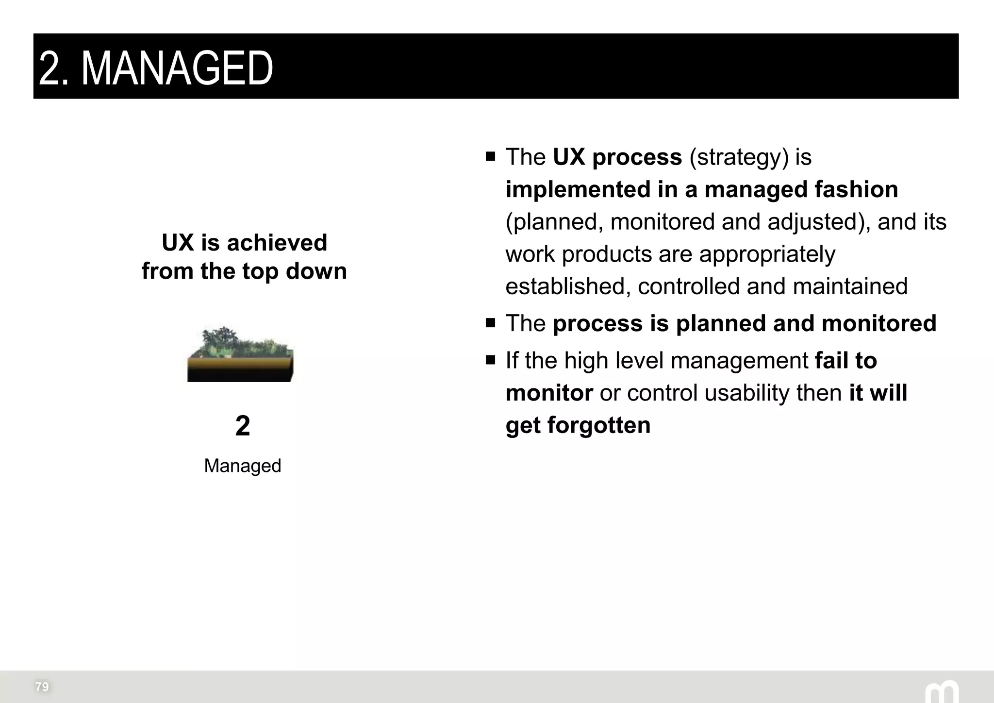 79
2. MANAGED
 The UX process (strategy) is
implemented in a managed fashion
(planned, monitored and adjusted), and its
work products are appropriately
established, controlled and maintained
 The process is planned and monitored
 If the high level management fail to
monitor or control usability then it will
get forgotten2
Managed
UX is achieved
from the top down
 
