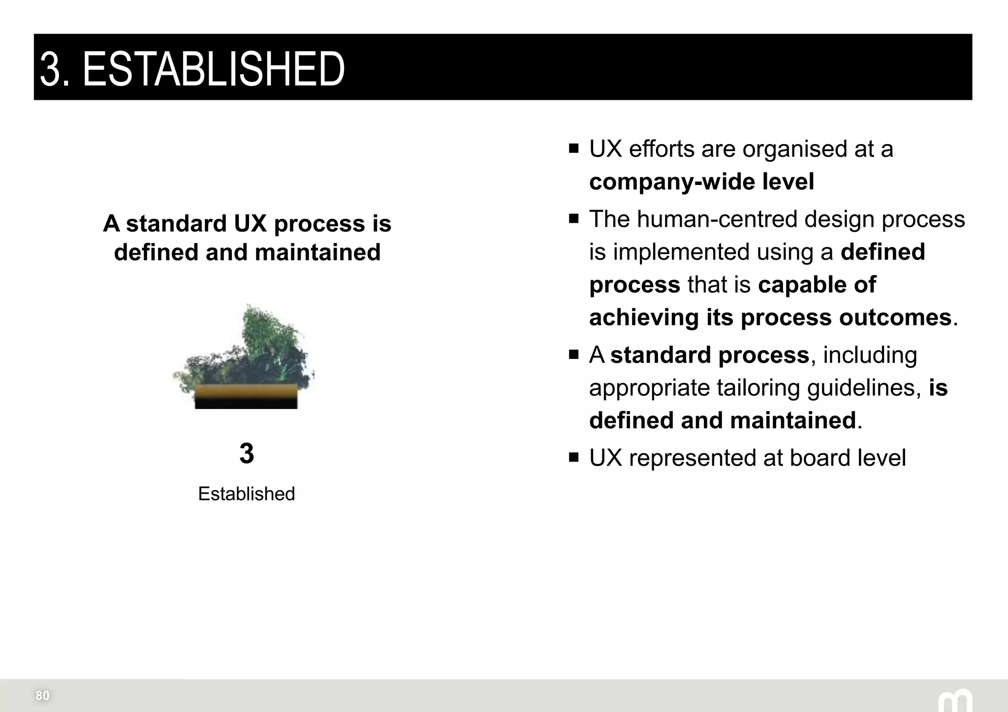 80
3. ESTABLISHED
 UX efforts are organised at a
company-wide level
 The human-centred design process
is implemented using a defined
process that is capable of
achieving its process outcomes.
 A standard process, including
appropriate tailoring guidelines, is
defined and maintained.
 UX represented at board level3
Established
A standard UX process is
defined and maintained
 