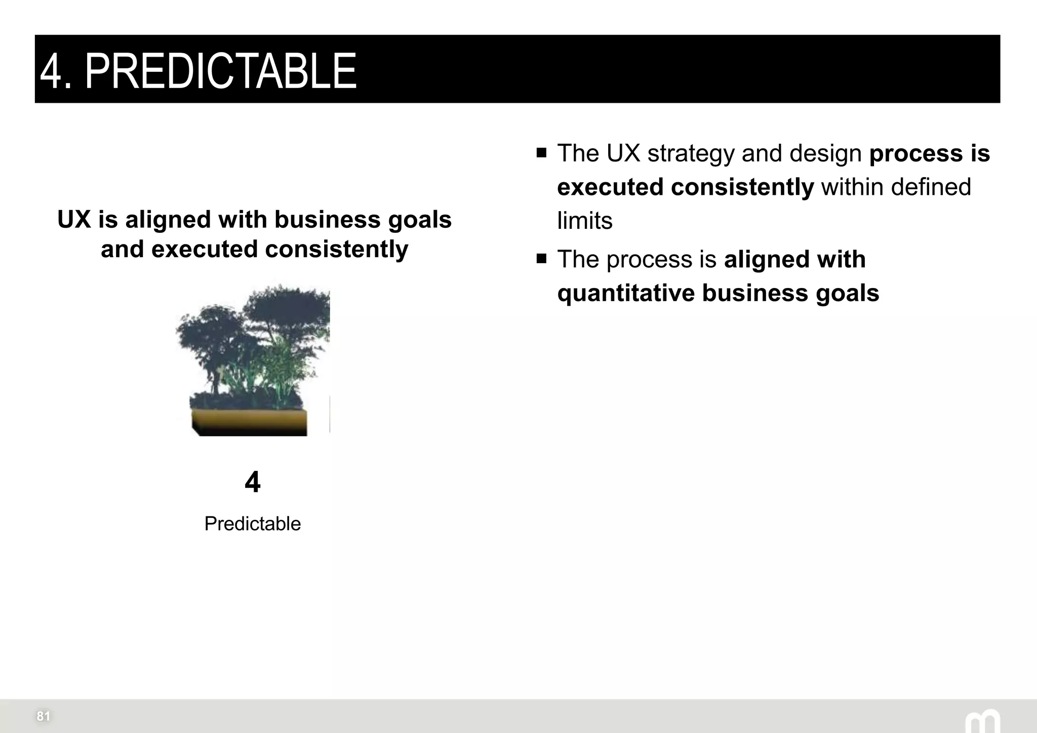 81
4. PREDICTABLE
 The UX strategy and design process is
executed consistently within defined
limits
 The process is aligned with
quantitative business goals
4
Predictable
UX is aligned with business goals
and executed consistently
 